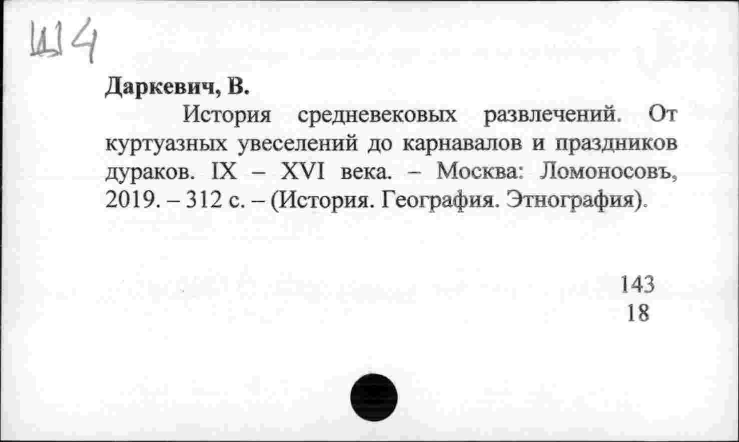 ﻿Даркевич, В.
История средневековых развлечений. От куртуазных увеселений до карнавалов и праздников дураков. IX - XVI века. - Москва: Ломоносовъ, 2019. - 312 с. - (История. География. Этнография).
143
18